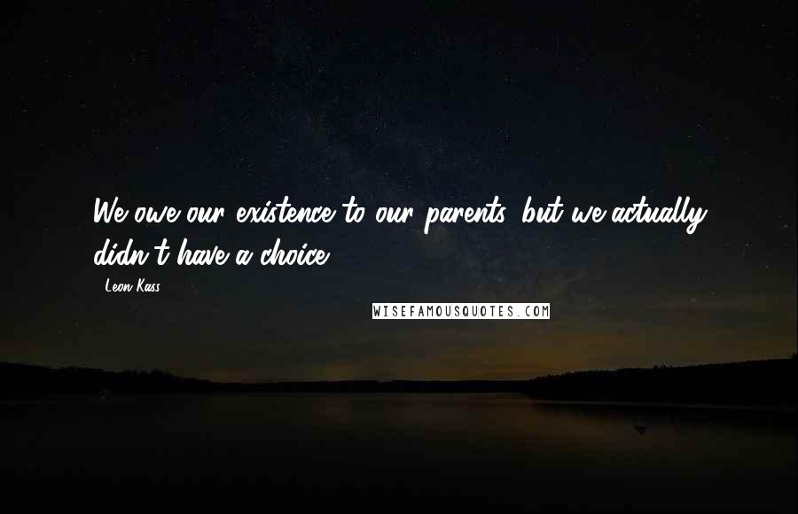 Leon Kass Quotes: We owe our existence to our parents, but we actually didn't have a choice.