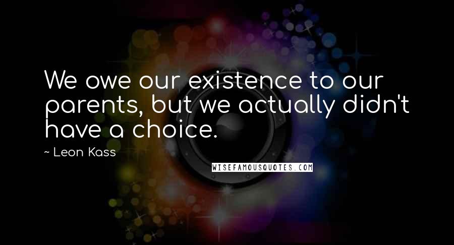 Leon Kass Quotes: We owe our existence to our parents, but we actually didn't have a choice.