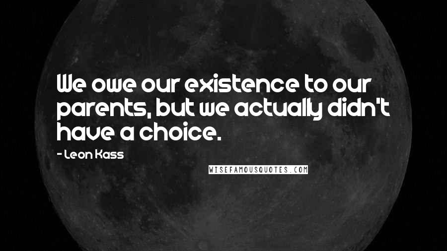 Leon Kass Quotes: We owe our existence to our parents, but we actually didn't have a choice.