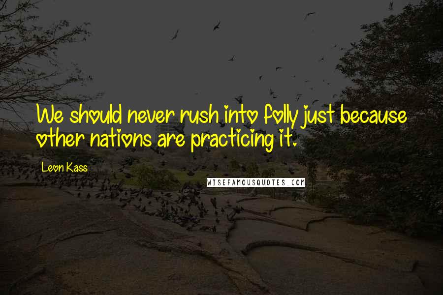 Leon Kass Quotes: We should never rush into folly just because other nations are practicing it.
