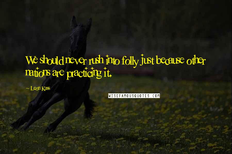 Leon Kass Quotes: We should never rush into folly just because other nations are practicing it.
