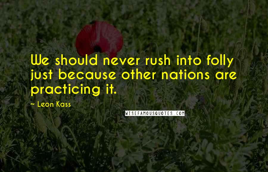 Leon Kass Quotes: We should never rush into folly just because other nations are practicing it.