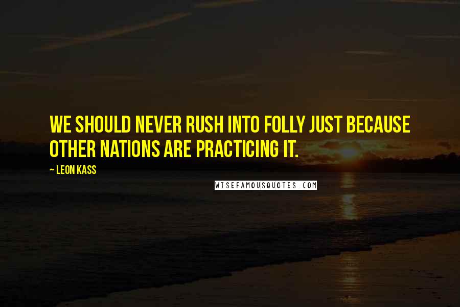 Leon Kass Quotes: We should never rush into folly just because other nations are practicing it.