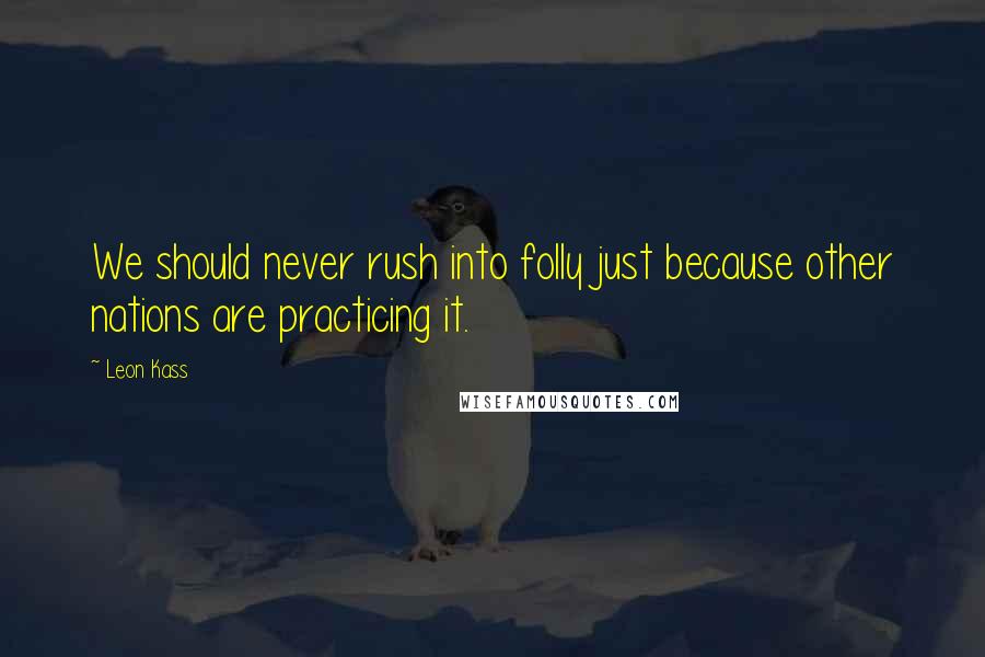Leon Kass Quotes: We should never rush into folly just because other nations are practicing it.