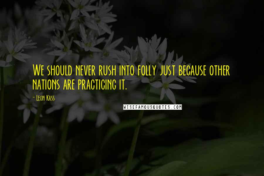 Leon Kass Quotes: We should never rush into folly just because other nations are practicing it.