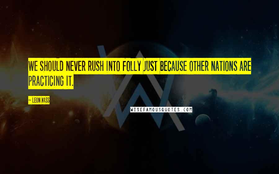 Leon Kass Quotes: We should never rush into folly just because other nations are practicing it.