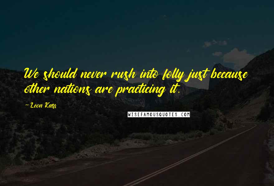 Leon Kass Quotes: We should never rush into folly just because other nations are practicing it.