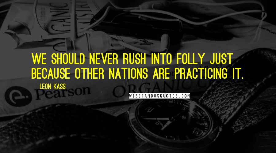 Leon Kass Quotes: We should never rush into folly just because other nations are practicing it.