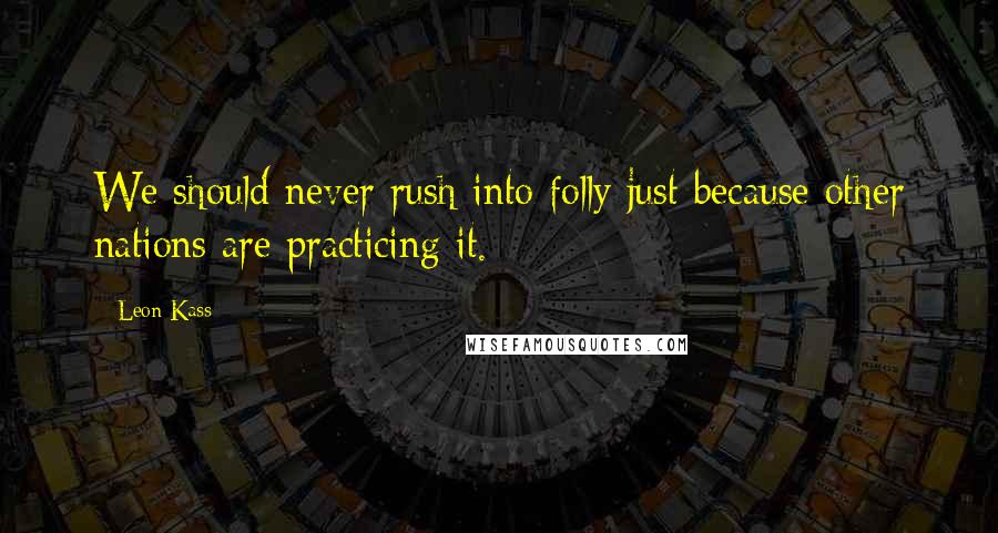 Leon Kass Quotes: We should never rush into folly just because other nations are practicing it.