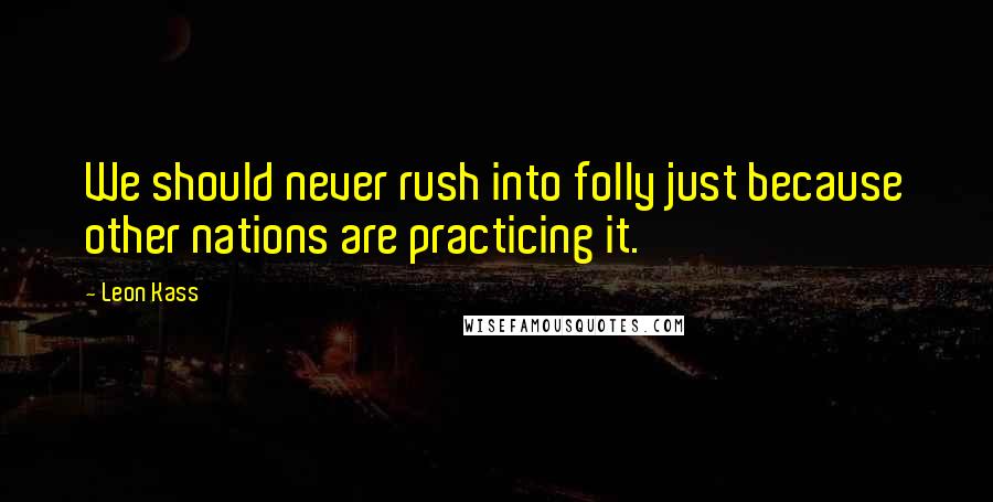 Leon Kass Quotes: We should never rush into folly just because other nations are practicing it.