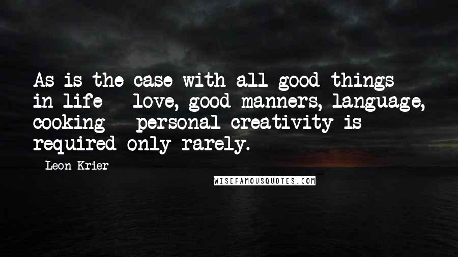 Leon Krier Quotes: As is the case with all good things in life - love, good manners, language, cooking - personal creativity is required only rarely.