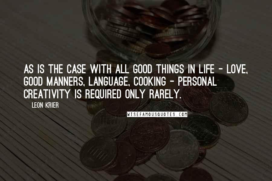 Leon Krier Quotes: As is the case with all good things in life - love, good manners, language, cooking - personal creativity is required only rarely.