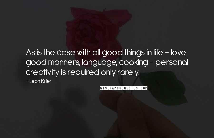 Leon Krier Quotes: As is the case with all good things in life - love, good manners, language, cooking - personal creativity is required only rarely.