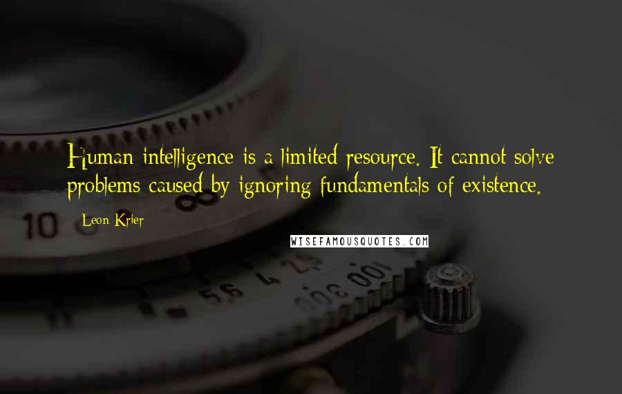 Leon Krier Quotes: Human intelligence is a limited resource. It cannot solve problems caused by ignoring fundamentals of existence.