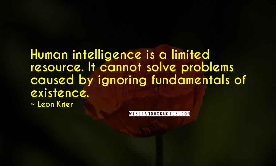 Leon Krier Quotes: Human intelligence is a limited resource. It cannot solve problems caused by ignoring fundamentals of existence.