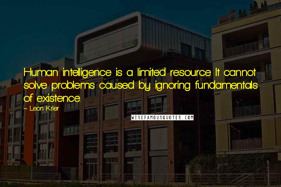 Leon Krier Quotes: Human intelligence is a limited resource. It cannot solve problems caused by ignoring fundamentals of existence.