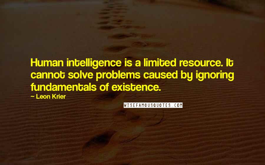 Leon Krier Quotes: Human intelligence is a limited resource. It cannot solve problems caused by ignoring fundamentals of existence.