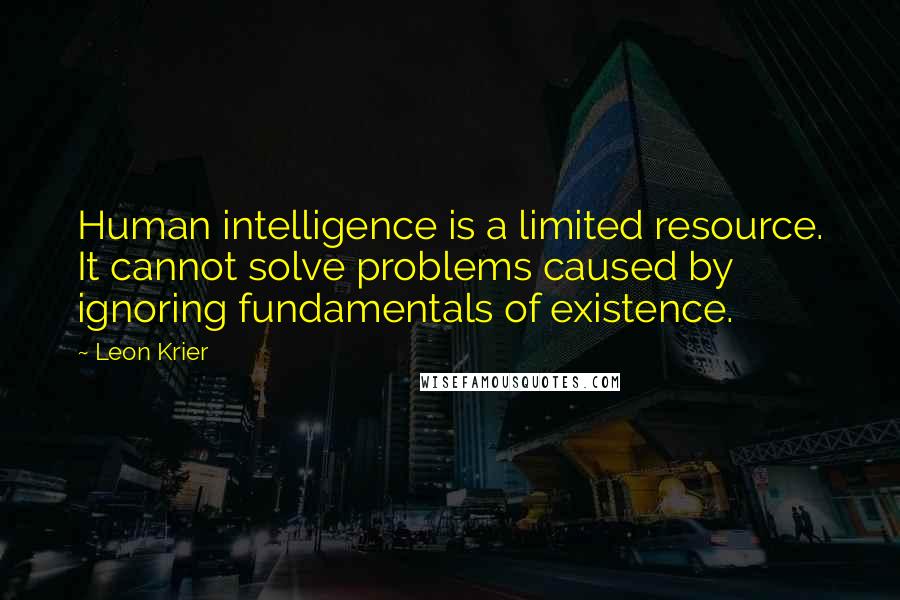 Leon Krier Quotes: Human intelligence is a limited resource. It cannot solve problems caused by ignoring fundamentals of existence.