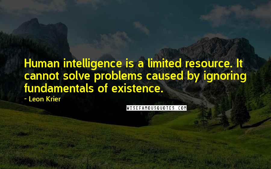 Leon Krier Quotes: Human intelligence is a limited resource. It cannot solve problems caused by ignoring fundamentals of existence.