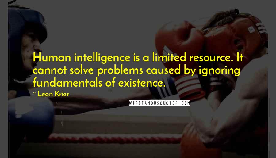 Leon Krier Quotes: Human intelligence is a limited resource. It cannot solve problems caused by ignoring fundamentals of existence.