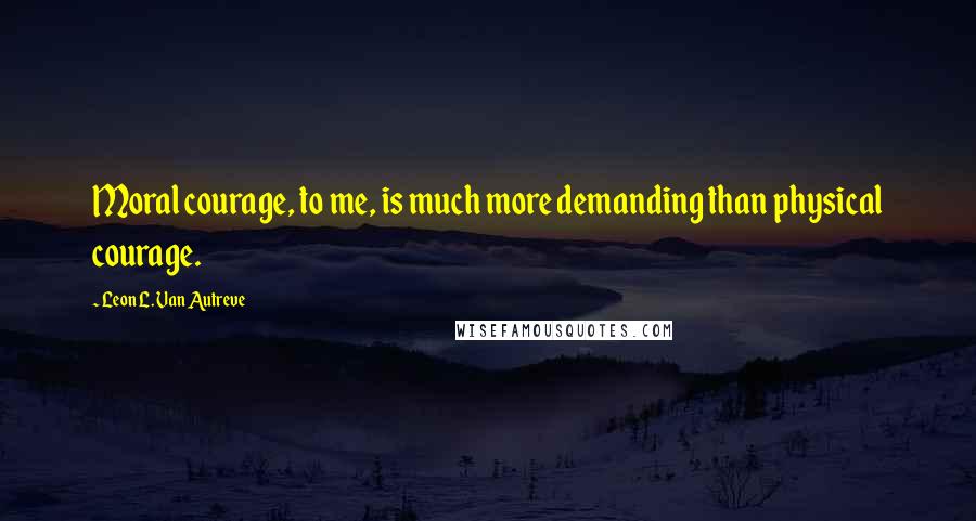 Leon L. Van Autreve Quotes: Moral courage, to me, is much more demanding than physical courage.