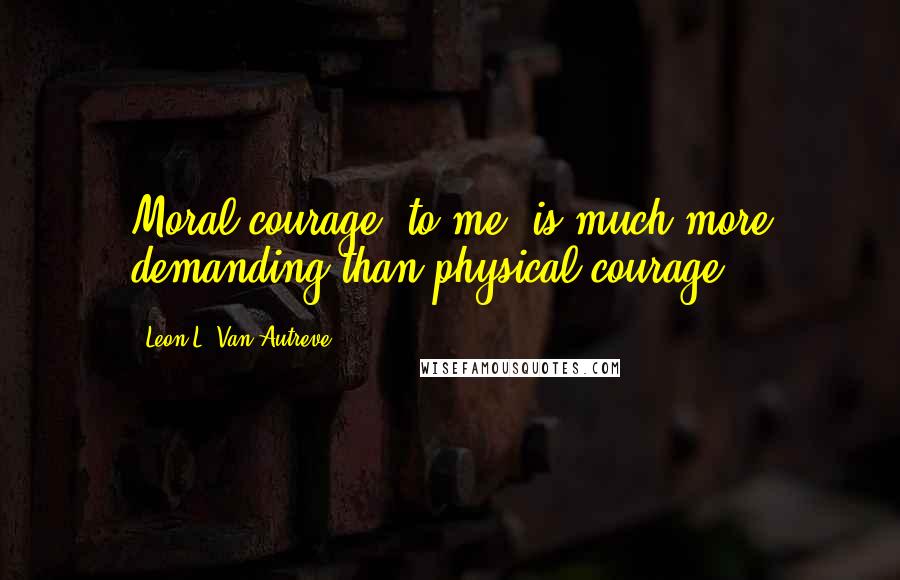 Leon L. Van Autreve Quotes: Moral courage, to me, is much more demanding than physical courage.