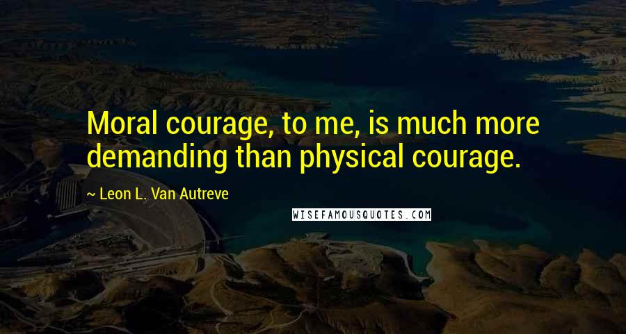 Leon L. Van Autreve Quotes: Moral courage, to me, is much more demanding than physical courage.