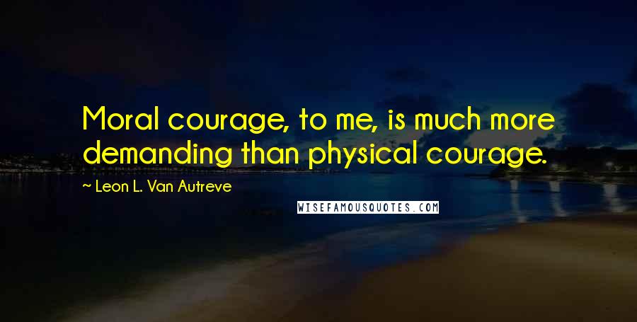 Leon L. Van Autreve Quotes: Moral courage, to me, is much more demanding than physical courage.