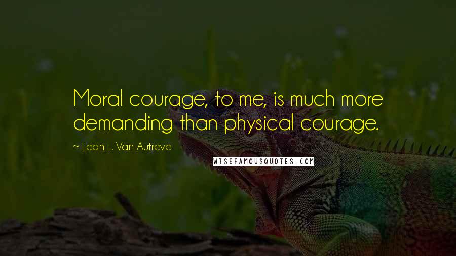 Leon L. Van Autreve Quotes: Moral courage, to me, is much more demanding than physical courage.