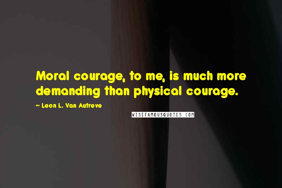 Leon L. Van Autreve Quotes: Moral courage, to me, is much more demanding than physical courage.