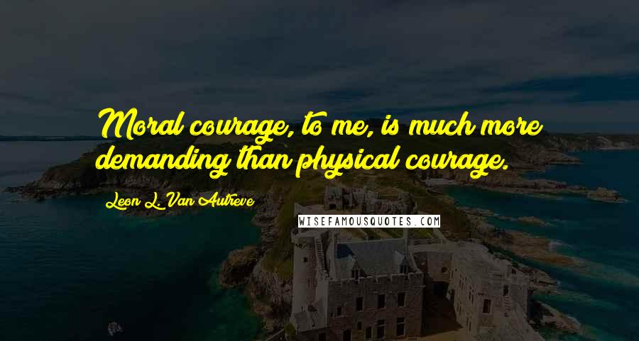 Leon L. Van Autreve Quotes: Moral courage, to me, is much more demanding than physical courage.