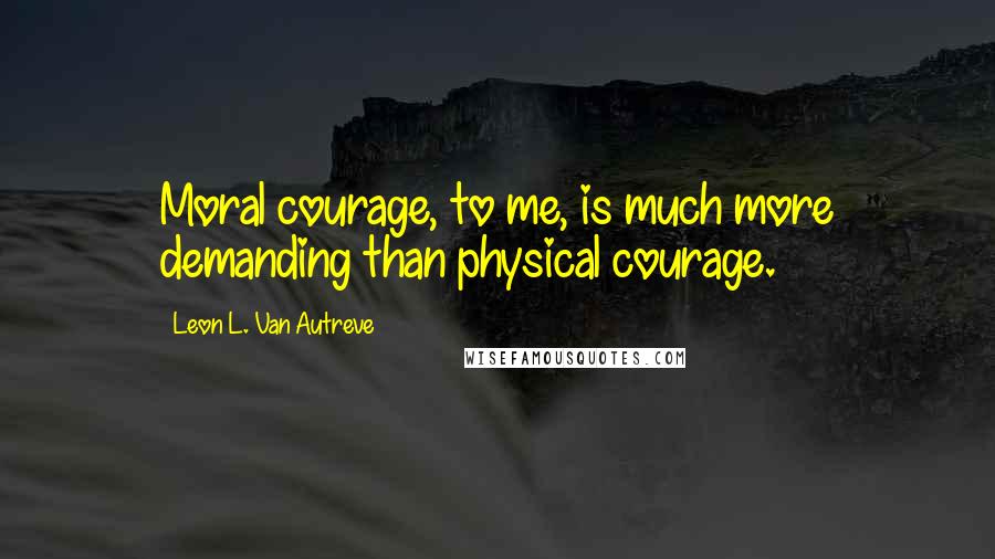 Leon L. Van Autreve Quotes: Moral courage, to me, is much more demanding than physical courage.