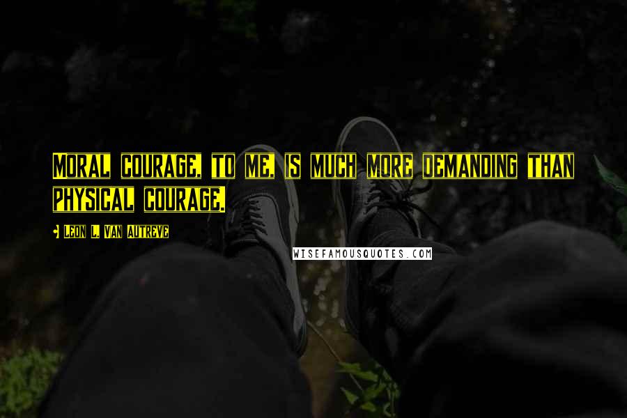 Leon L. Van Autreve Quotes: Moral courage, to me, is much more demanding than physical courage.