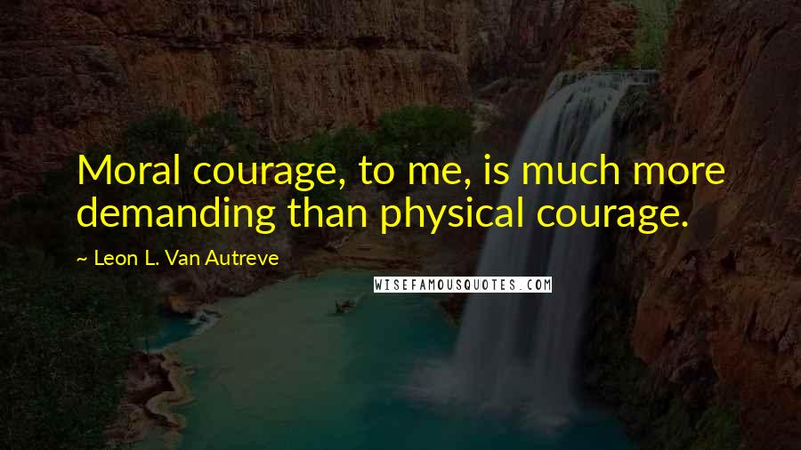 Leon L. Van Autreve Quotes: Moral courage, to me, is much more demanding than physical courage.