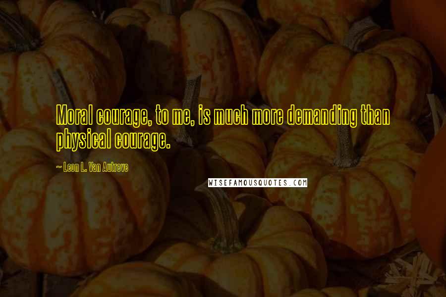 Leon L. Van Autreve Quotes: Moral courage, to me, is much more demanding than physical courage.