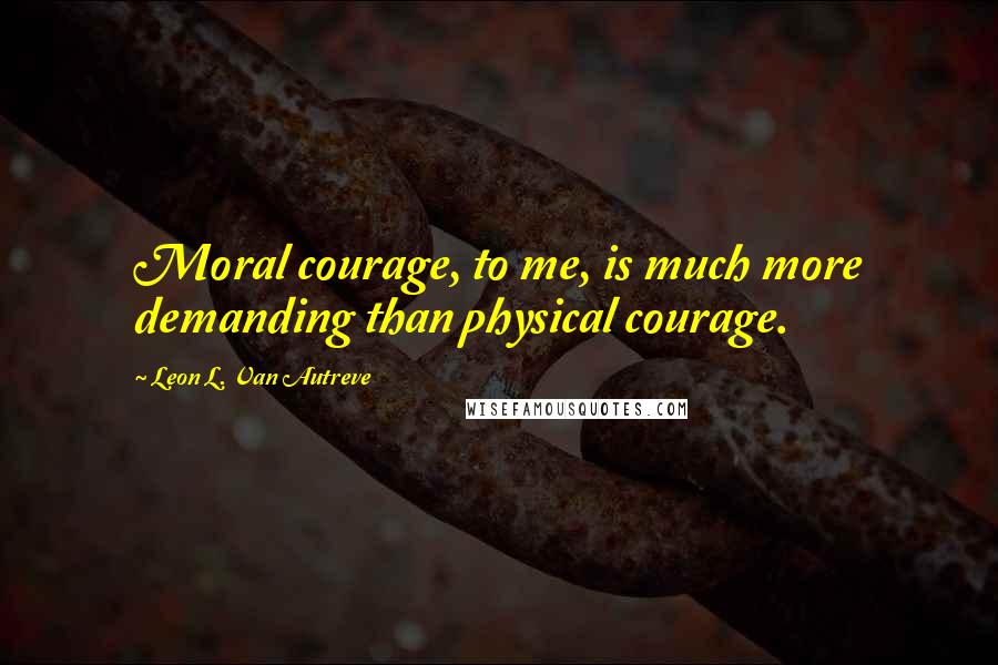 Leon L. Van Autreve Quotes: Moral courage, to me, is much more demanding than physical courage.