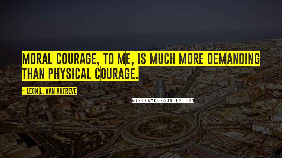 Leon L. Van Autreve Quotes: Moral courage, to me, is much more demanding than physical courage.