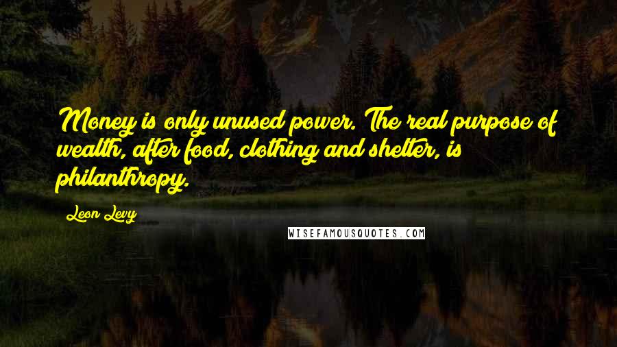 Leon Levy Quotes: Money is only unused power. The real purpose of wealth, after food, clothing and shelter, is philanthropy.