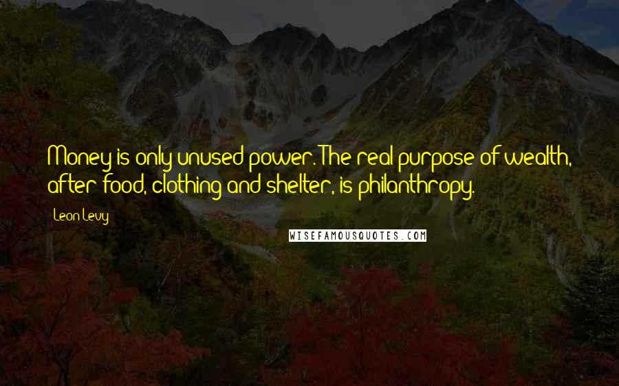 Leon Levy Quotes: Money is only unused power. The real purpose of wealth, after food, clothing and shelter, is philanthropy.