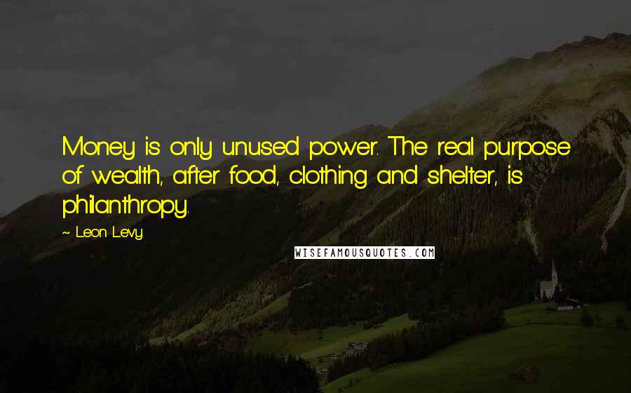 Leon Levy Quotes: Money is only unused power. The real purpose of wealth, after food, clothing and shelter, is philanthropy.