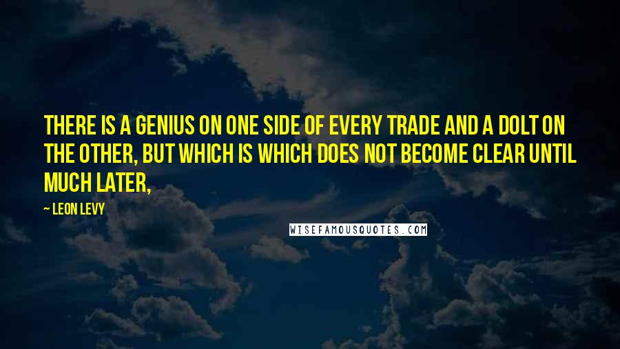 Leon Levy Quotes: There is a genius on one side of every trade and a dolt on the other, but which is which does not become clear until much later,