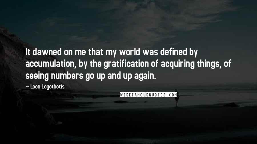 Leon Logothetis Quotes: It dawned on me that my world was defined by accumulation, by the gratification of acquiring things, of seeing numbers go up and up again.