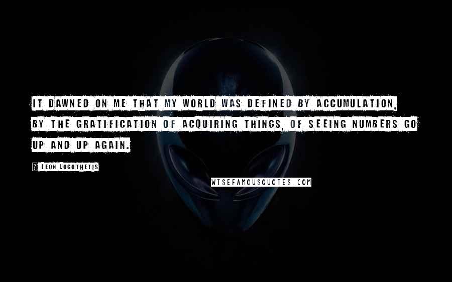 Leon Logothetis Quotes: It dawned on me that my world was defined by accumulation, by the gratification of acquiring things, of seeing numbers go up and up again.