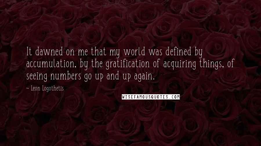 Leon Logothetis Quotes: It dawned on me that my world was defined by accumulation, by the gratification of acquiring things, of seeing numbers go up and up again.