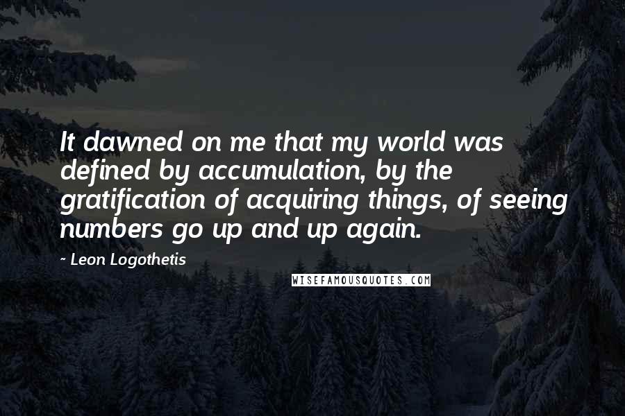 Leon Logothetis Quotes: It dawned on me that my world was defined by accumulation, by the gratification of acquiring things, of seeing numbers go up and up again.