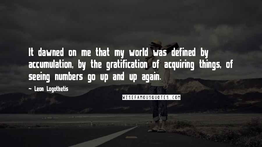Leon Logothetis Quotes: It dawned on me that my world was defined by accumulation, by the gratification of acquiring things, of seeing numbers go up and up again.
