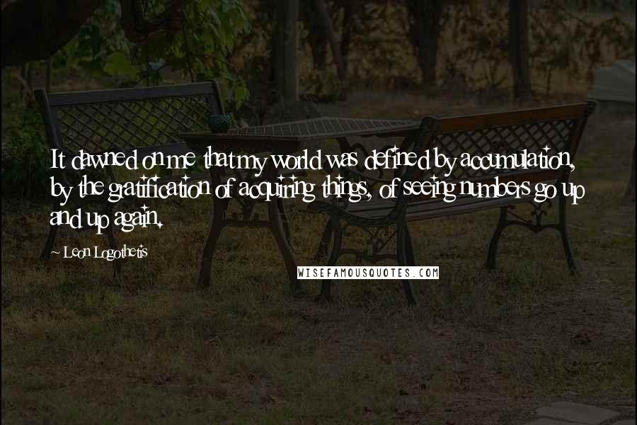 Leon Logothetis Quotes: It dawned on me that my world was defined by accumulation, by the gratification of acquiring things, of seeing numbers go up and up again.