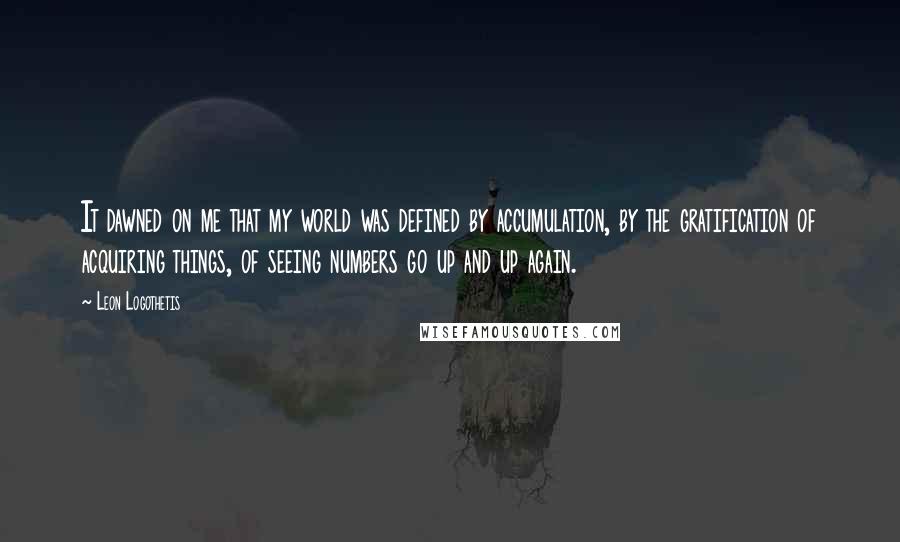 Leon Logothetis Quotes: It dawned on me that my world was defined by accumulation, by the gratification of acquiring things, of seeing numbers go up and up again.