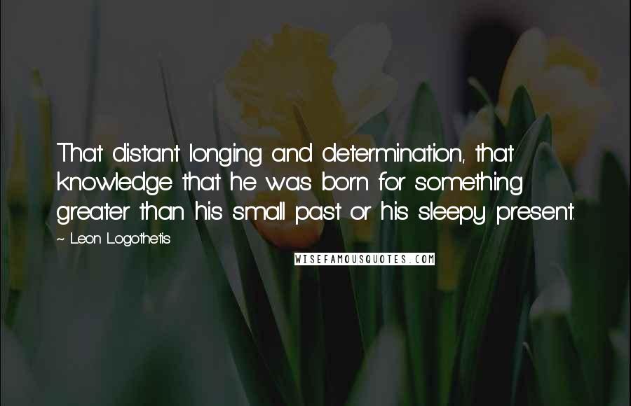 Leon Logothetis Quotes: That distant longing and determination, that knowledge that he was born for something greater than his small past or his sleepy present.