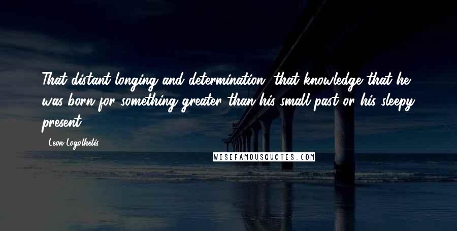 Leon Logothetis Quotes: That distant longing and determination, that knowledge that he was born for something greater than his small past or his sleepy present.